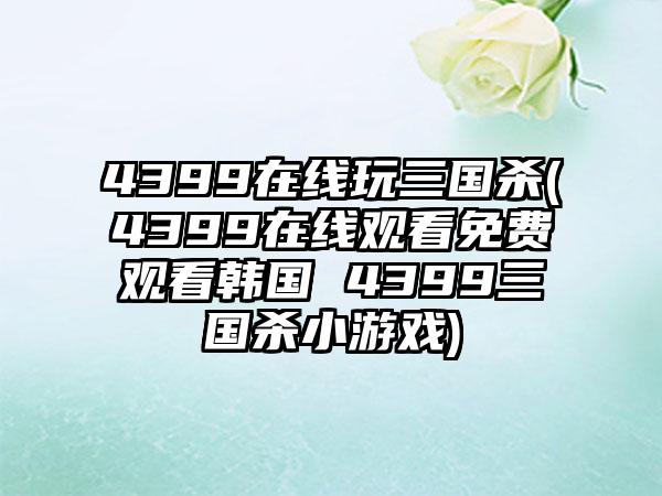 4399在线玩三国杀(4399在线观看免费观看韩国 4399三国杀小游戏)