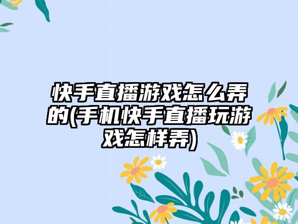 快手直播游戏怎么弄的(手机快手直播玩游戏怎样弄)