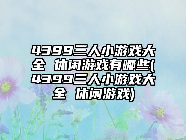 4399三人小游戏大全 休闲游戏有哪些(4399三人小游戏大全 休闲游戏)