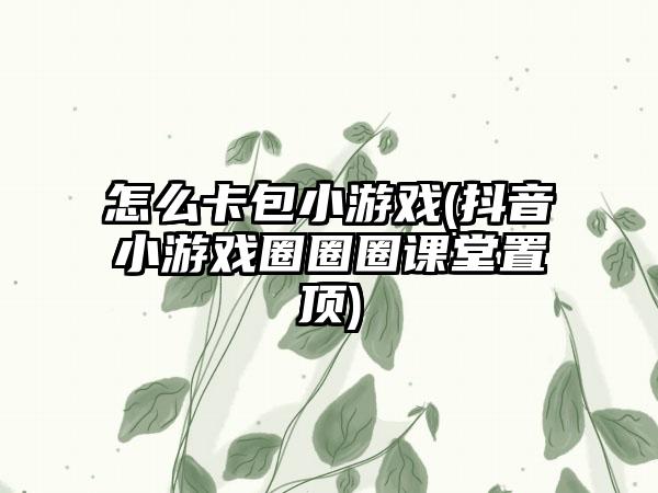 怎么卡包小游戏(抖音小游戏圈圈圈课堂置顶)