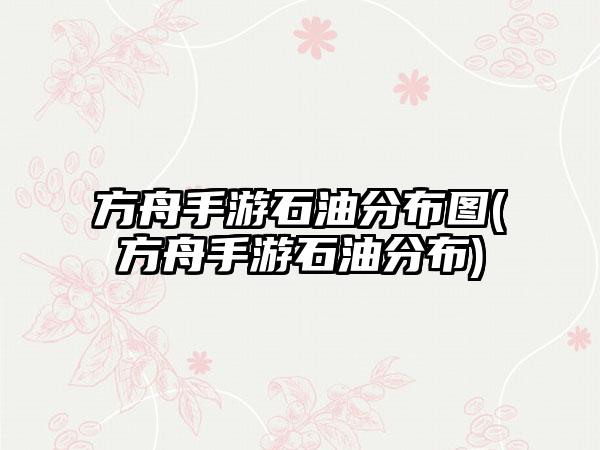 方舟手游石油分布图(方舟手游石油分布)