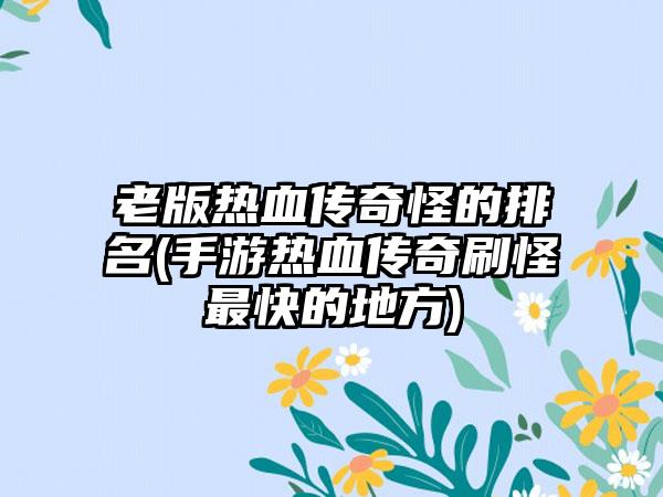 老版热血传奇怪的排名(手游热血传奇刷怪最快的地方)