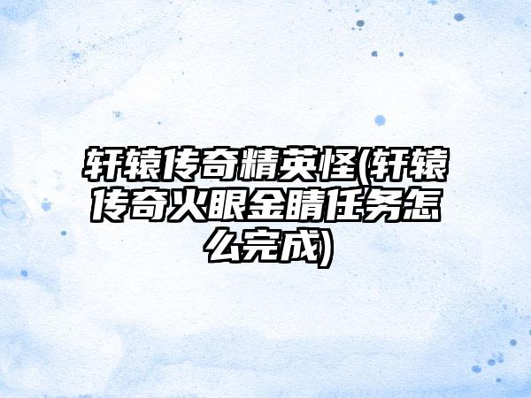 轩辕传奇精英怪(轩辕传奇火眼金睛任务怎么完成)