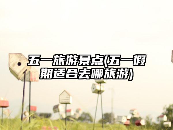 五一旅游景点(五一假期适合去哪旅游)