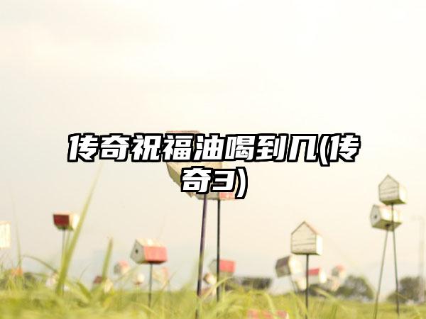 传奇祝福油喝到几(传奇3)