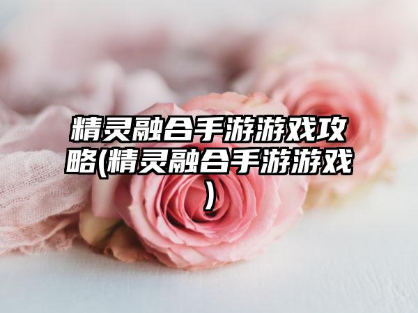 精灵融合手游游戏攻略(精灵融合手游游戏)