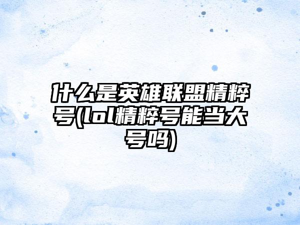 什么是英雄联盟精粹号(lol精粹号能当大号吗)