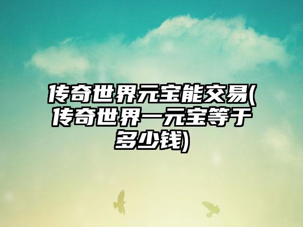 传奇世界元宝能交易(传奇世界一元宝等于多少钱)