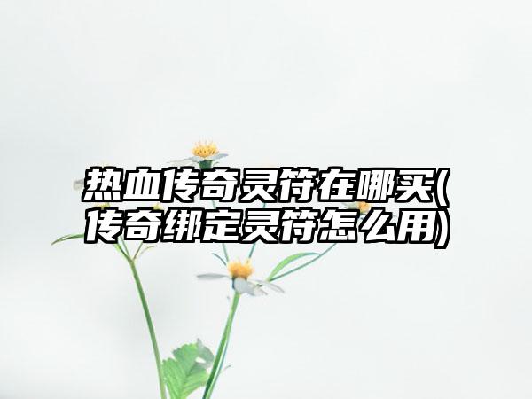 热血传奇灵符在哪买(传奇绑定灵符怎么用)