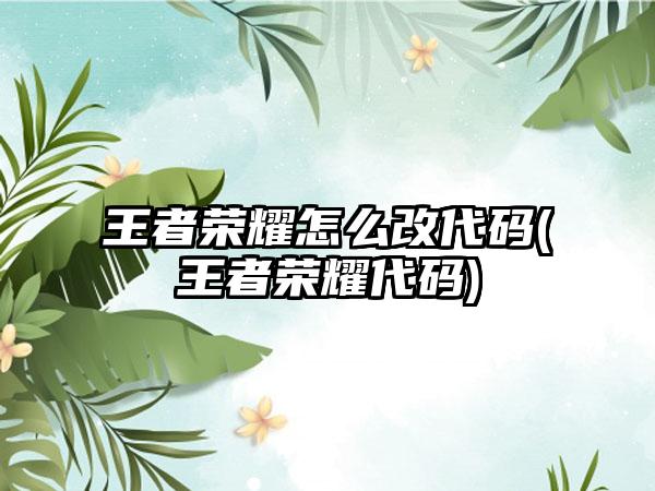 王者荣耀怎么改代码(王者荣耀代码)