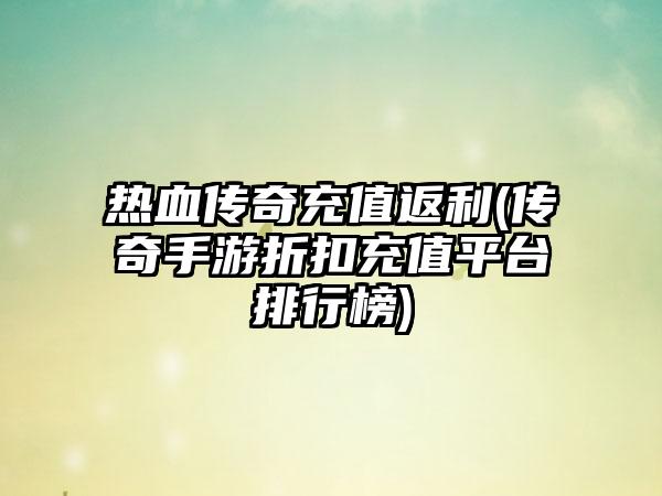 热血传奇充值返利(传奇手游折扣充值平台排行榜)