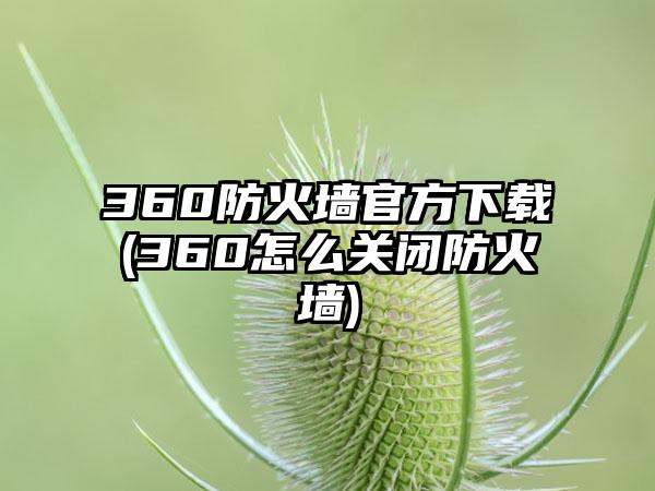 360防火墙官方下载(360怎么关闭防火墙)