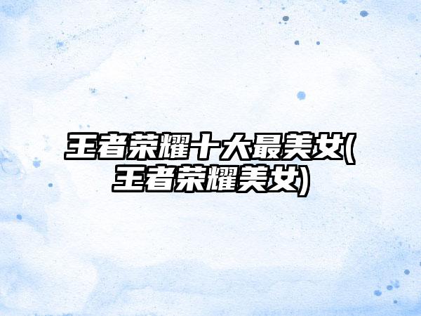 王者荣耀十大最美女(王者荣耀美女)