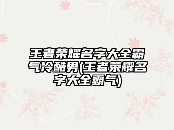 王者荣耀名字大全霸气冷酷男(王者荣耀名字大全霸气)