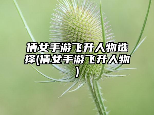 倩女手游飞升人物选择(倩女手游飞升人物)
