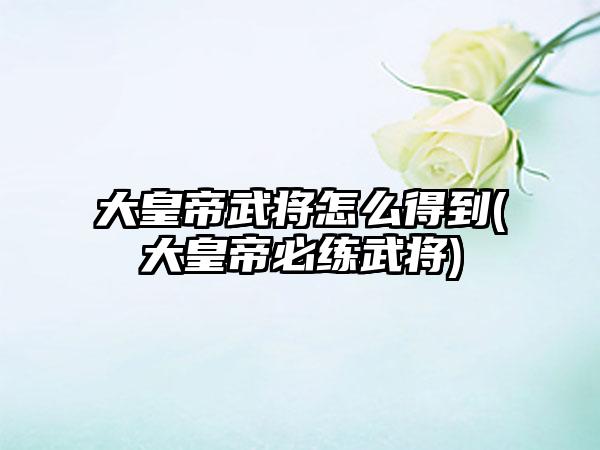 大皇帝武将怎么得到(大皇帝必练武将)