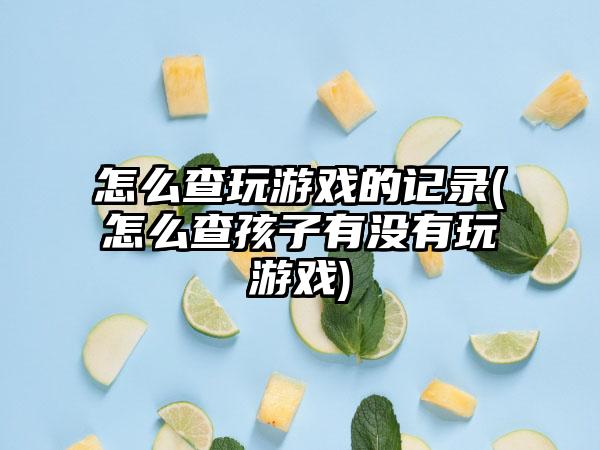 怎么查玩游戏的记录(怎么查孩子有没有玩游戏)