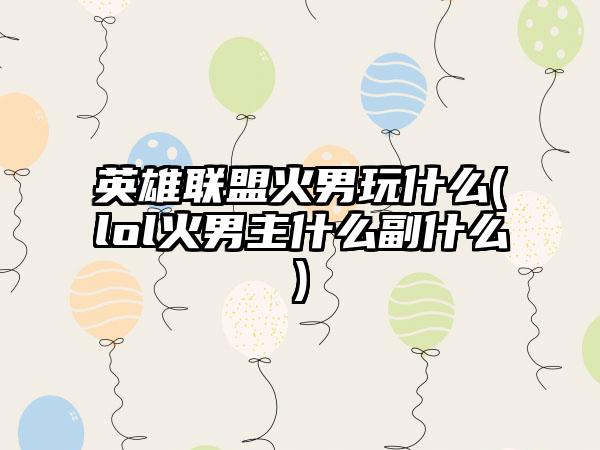 英雄联盟火男玩什么(lol火男主什么副什么)
