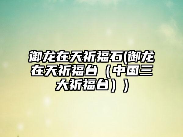 御龙在天祈福石(御龙在天祈福台（中国三大祈福台）)