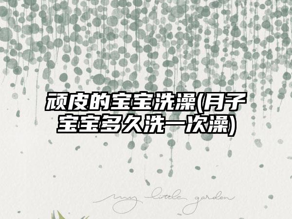 顽皮的宝宝洗澡(月子宝宝多久洗一次澡)