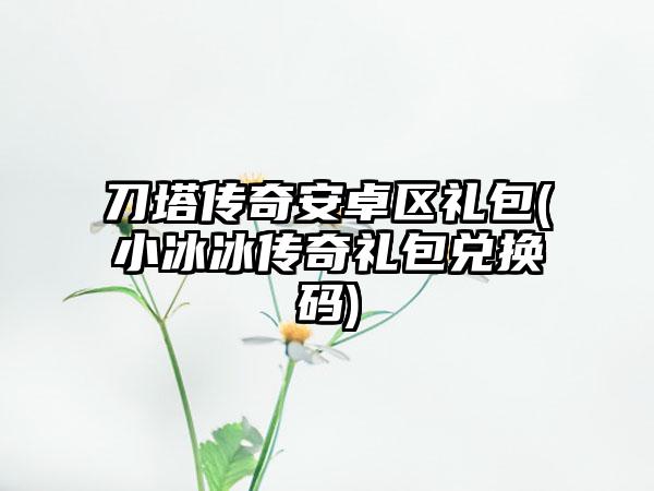 刀塔传奇安卓区礼包(小冰冰传奇礼包兑换码)