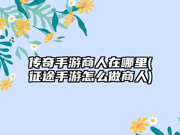 传奇手游商人在哪里(征途手游怎么做商人)