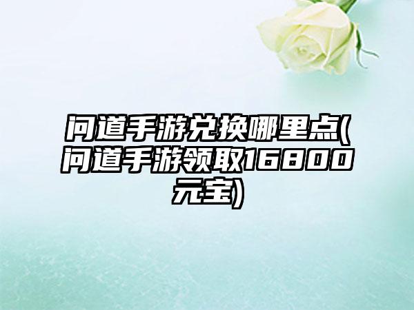 问道手游兑换哪里点(问道手游领取16800元宝)