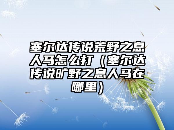 塞尔达传说荒野之息人马怎么打（塞尔达传说旷野之息人马在哪里）