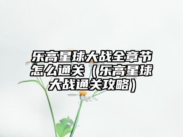 乐高星球大战全章节怎么通关（乐高星球大战通关攻略）