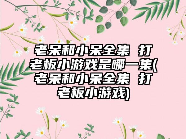 老呆和小呆全集 打老板小游戏是哪一集(老呆和小呆全集 打老板小游戏)