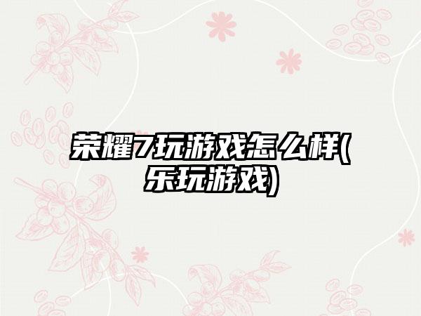 荣耀7玩游戏怎么样(乐玩游戏)