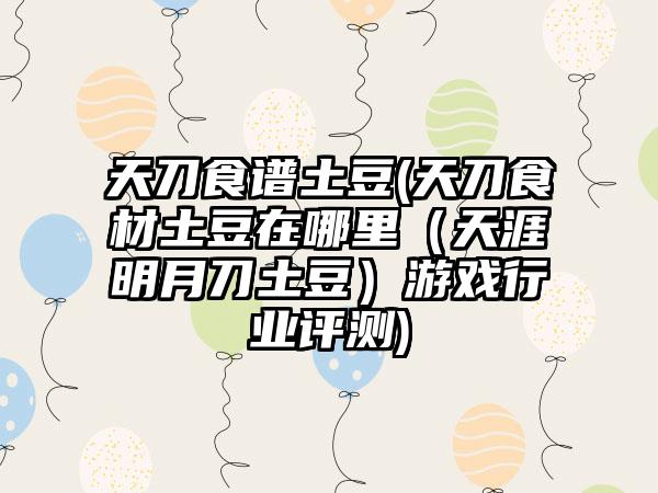 天刀食谱土豆(天刀食材土豆在哪里（天涯明月刀土豆）游戏行业评测)