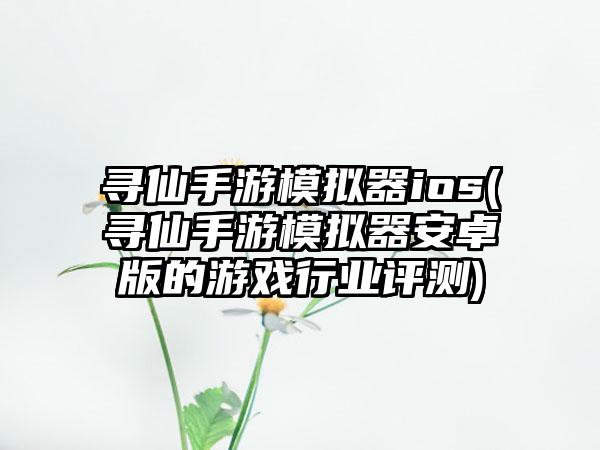寻仙手游模拟器ios(寻仙手游模拟器安卓版的游戏行业评测)