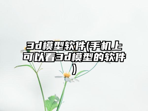 3d模型软件(手机上可以看3d模型的软件)