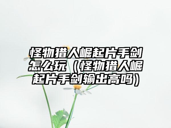 怪物猎人崛起片手剑怎么玩（怪物猎人崛起片手剑输出高吗）