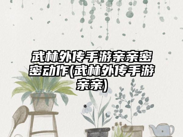 武林外传手游亲亲密密动作(武林外传手游亲亲)