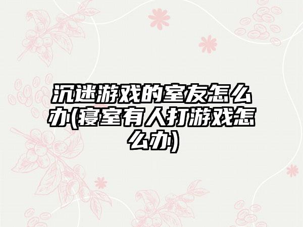 沉迷游戏的室友怎么办(寝室有人打游戏怎么办)