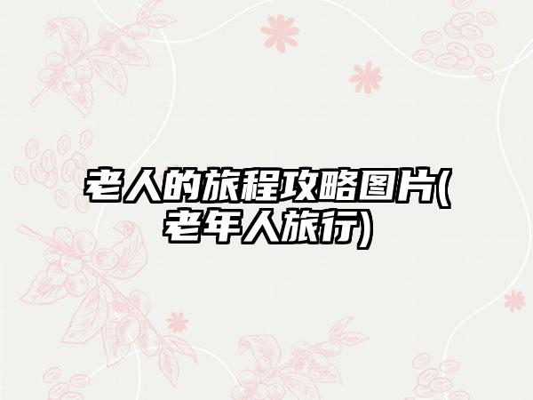 老人的旅程攻略图片(老年人旅行)