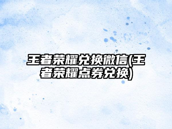 王者荣耀兑换微信(王者荣耀点券兑换)