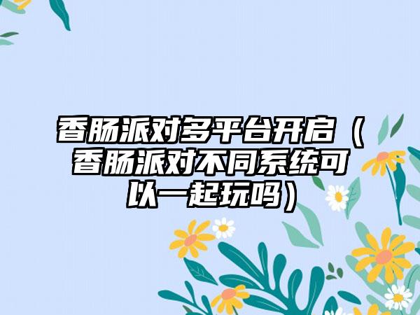 香肠派对多平台开启（香肠派对不同系统可以一起玩吗）