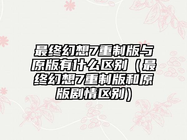 最终幻想7重制版与原版有什么区别（最终幻想7重制版和原版剧情区别）