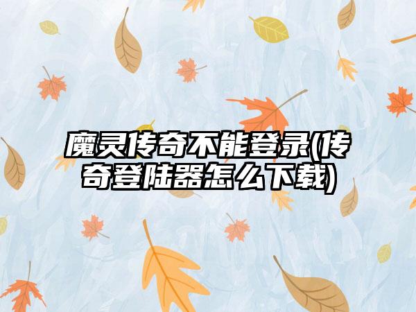 魔灵传奇不能登录(传奇登陆器怎么下载)