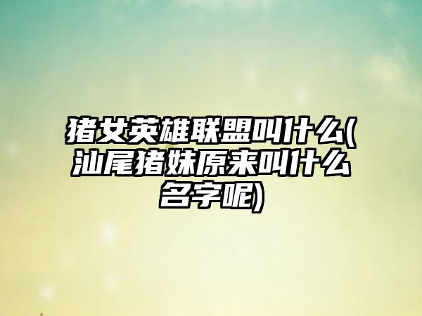 猪女英雄联盟叫什么(汕尾猪妹原来叫什么名字呢)