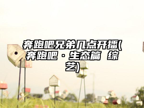 奔跑吧兄弟几点开播(奔跑吧·生态篇 综艺)