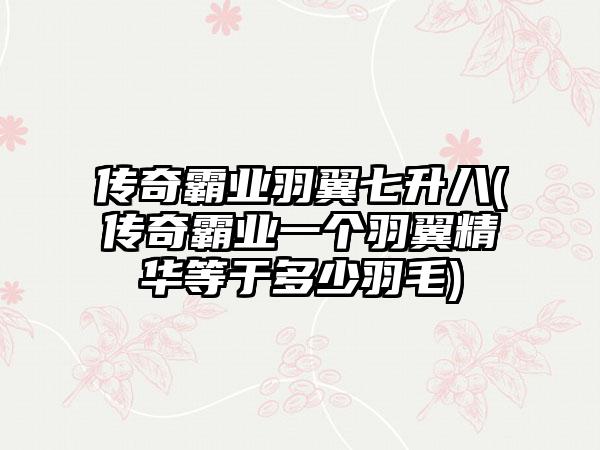 传奇霸业羽翼七升八(传奇霸业一个羽翼精华等于多少羽毛)