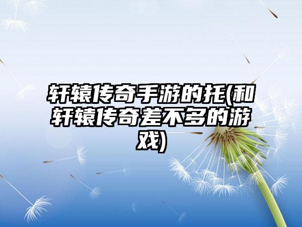 轩辕传奇手游的托(和轩辕传奇差不多的游戏)