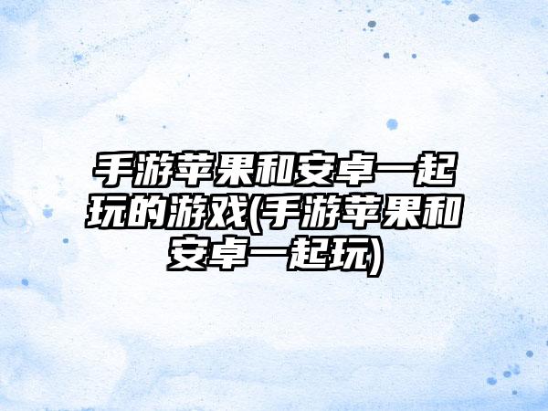 手游苹果和安卓一起玩的游戏(手游苹果和安卓一起玩)
