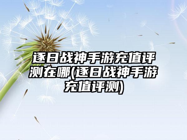 逐日战神手游充值评测在哪(逐日战神手游充值评测)