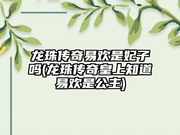 龙珠传奇易欢是妃子吗(龙珠传奇皇上知道易欢是公主)