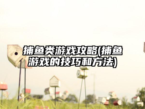 捕鱼类游戏攻略(捕鱼游戏的技巧和方法)